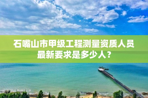 石嘴山市甲级工程测量资质人员最新要求是多少人？