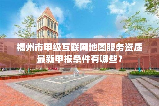 福州市甲级互联网地图服务资质最新申报条件有哪些？