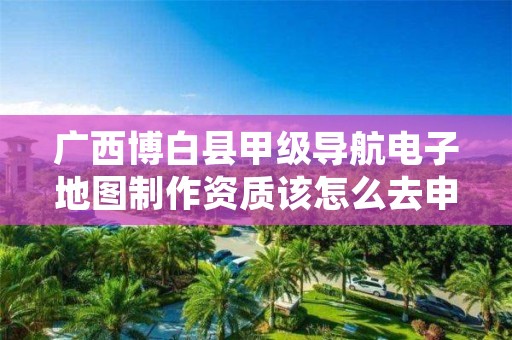 广西博白县甲级导航电子地图制作资质该怎么去申请?