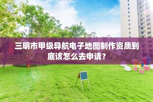 三明市甲级导航电子地图制作资质到底该怎么去申请？