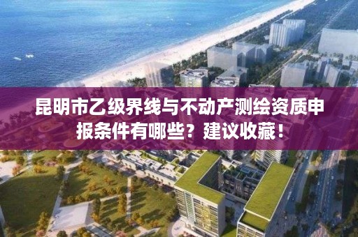 昆明市乙级界线与不动产测绘资质申报条件有哪些?建议收藏!