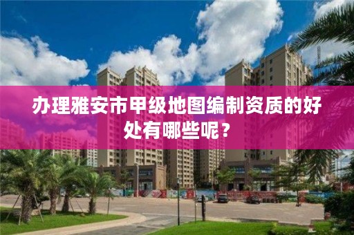 办理雅安市甲级地图编制资质的好处有哪些呢？