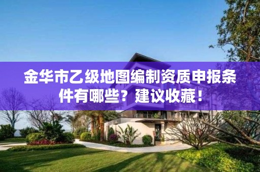 金华市乙级地图编制资质申报条件有哪些？建议收藏！