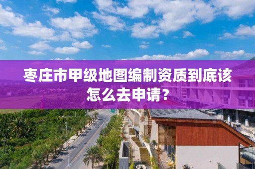 枣庄市甲级地图编制资质到底该怎么去申请?