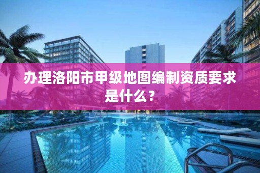 办理洛阳市甲级地图编制资质要求是什么?