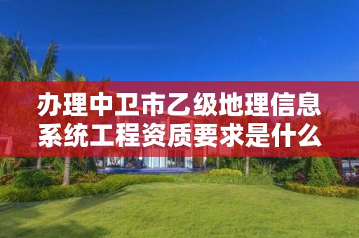 办理中卫市乙级地理信息系统工程资质要求是什么呢？