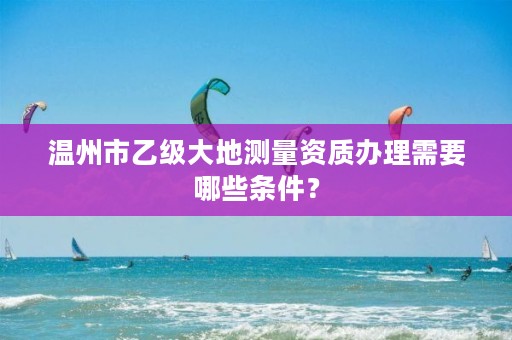 温州市乙级大地测量资质办理需要哪些条件？