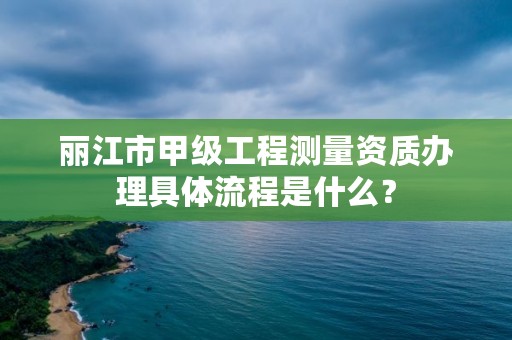丽江市甲级工程测量资质办理具体流程是什么?