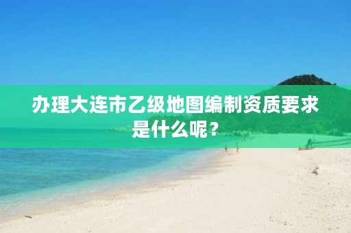 办理大连市乙级地图编制资质要求是什么呢?
