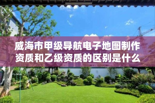 威海市甲级导航电子地图制作资质和乙级资质的区别是什么?