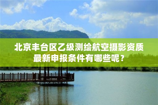 北京丰台区乙级测绘航空摄影资质最新申报条件有哪些呢?