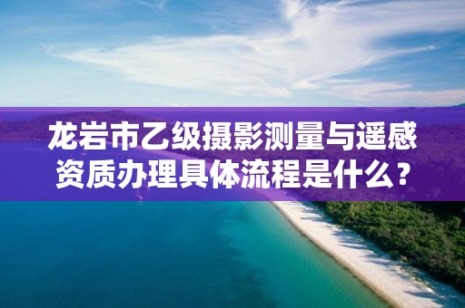 龙岩市乙级摄影测量与遥感资质办理具体流程是什么？