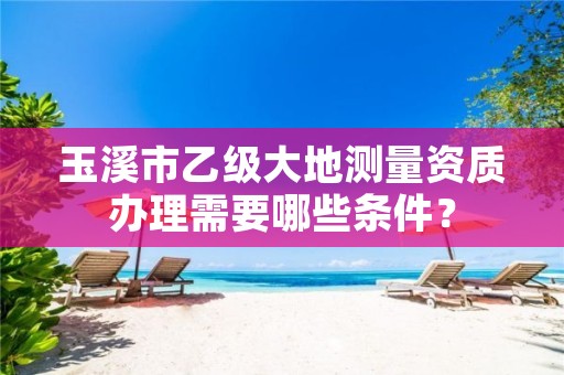 玉溪市乙级大地测量资质办理需要哪些条件?