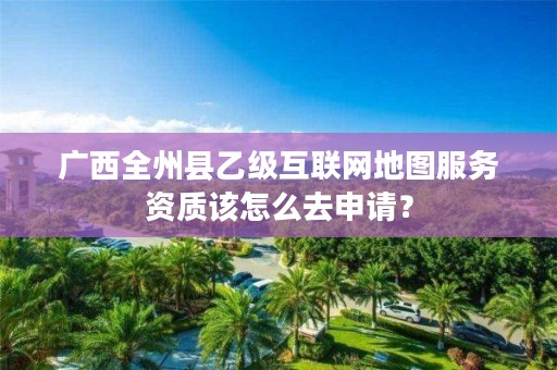 广西全州县乙级互联网地图服务资质该怎么去申请?