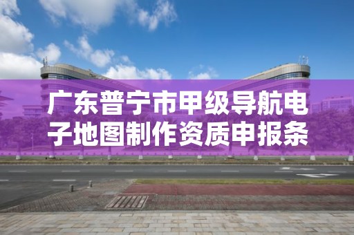 广东普宁市甲级导航电子地图制作资质申报条件有哪些呢?
