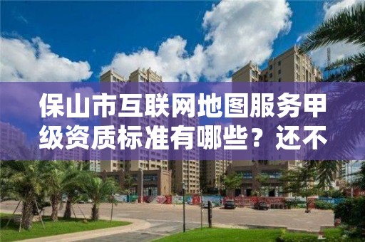 保山市互联网地图服务甲级资质标准有哪些?还不清楚得看过来