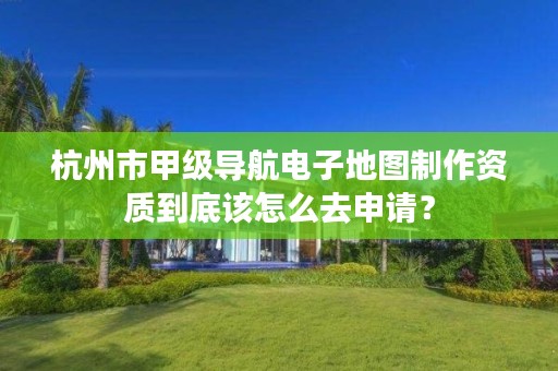 杭州市甲级导航电子地图制作资质到底该怎么去申请？