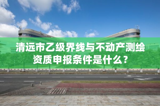 清远市乙级界线与不动产测绘资质申报条件是什么?
