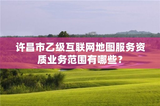 许昌市乙级互联网地图服务资质业务范围有哪些?