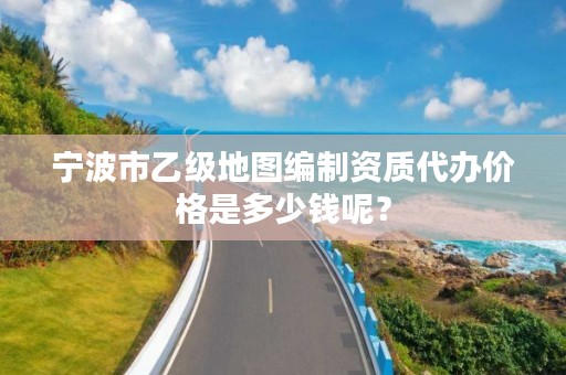 宁波市乙级地图编制资质代办价格是多少钱呢？