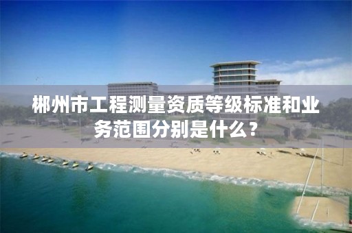 郴州市工程测量资质等级标准和业务范围分别是什么?