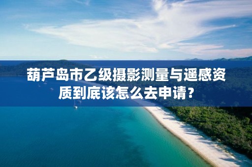 葫芦岛市乙级摄影测量与遥感资质到底该怎么去申请?
