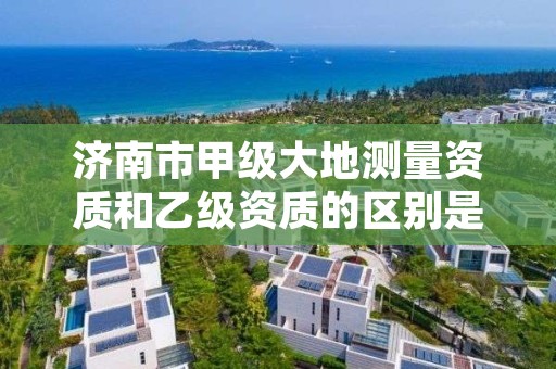 济南市甲级大地测量资质和乙级资质的区别是什么?
