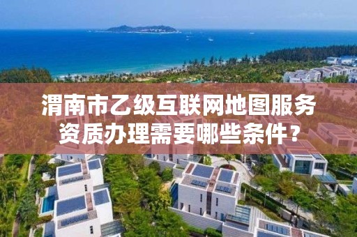 渭南市乙级互联网地图服务资质办理需要哪些条件?