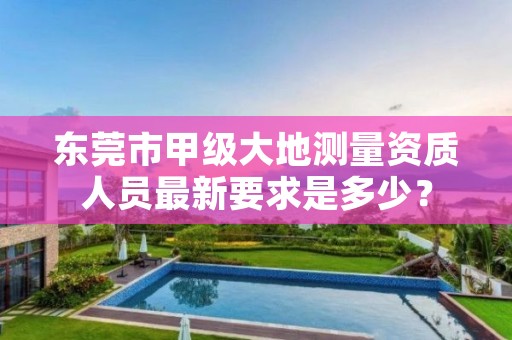 东莞市甲级大地测量资质人员最新要求是多少?