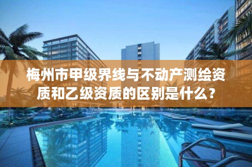 梅州市甲级界线与不动产测绘资质和乙级资质的区别是什么?