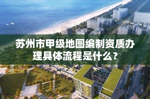 苏州市甲级地图编制资质办理具体流程是什么?