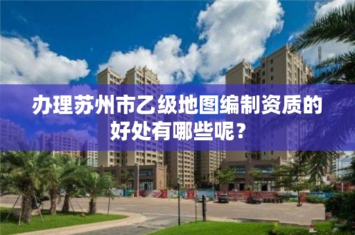办理苏州市乙级地图编制资质的好处有哪些呢?