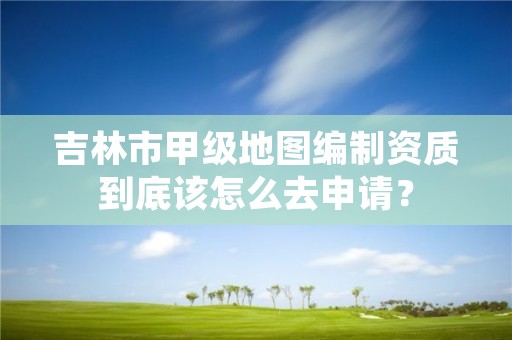 吉林市甲级地图编制资质到底该怎么去申请?