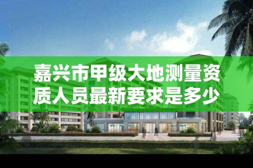 嘉兴市甲级大地测量资质人员最新要求是多少人？
