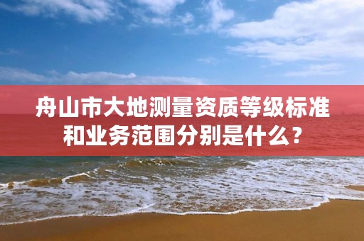 舟山市大地测量资质等级标准和业务范围分别是什么？