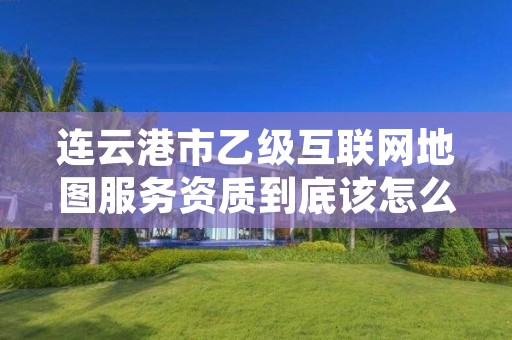 连云港市乙级互联网地图服务资质到底该怎么去申请?