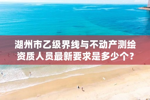 湖州市乙级界线与不动产测绘资质人员最新要求是多少个？
