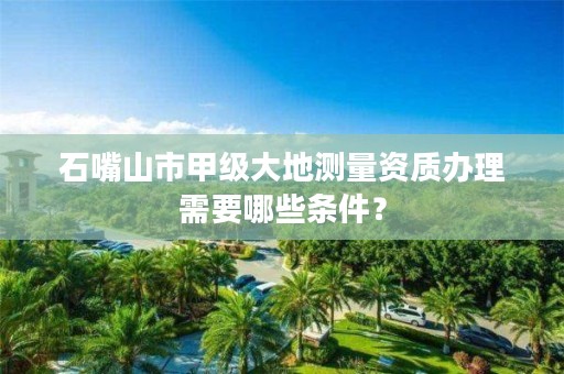 石嘴山市甲级大地测量资质办理需要哪些条件？