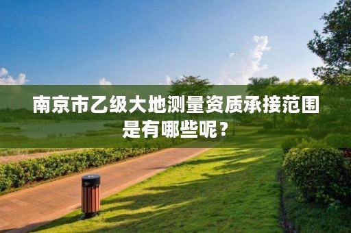 南京市乙级大地测量资质承接范围是有哪些呢?