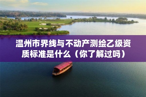 温州市界线与不动产测绘乙级资质标准是什么（你了解过吗）