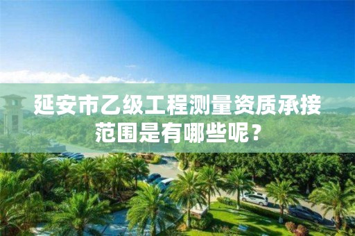 延安市乙级工程测量资质承接范围是有哪些呢?