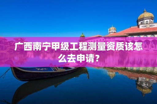 广西南宁甲级工程测量资质该怎么去申请?