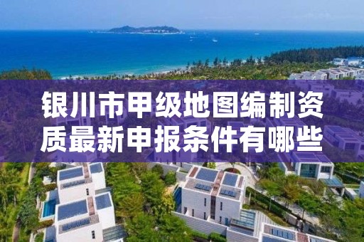 银川市甲级地图编制资质最新申报条件有哪些？
