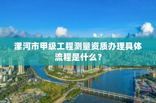 漯河市甲级工程测量资质办理具体流程是什么?