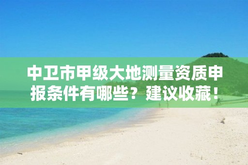 中卫市甲级大地测量资质申报条件有哪些？建议收藏！