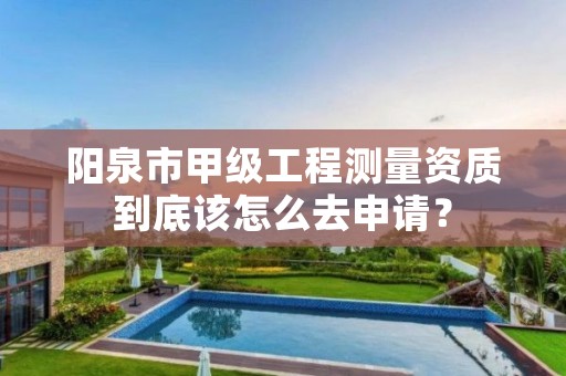 阳泉市甲级工程测量资质到底该怎么去申请?