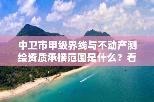 中卫市甲级界线与不动产测绘资质承接范围是什么？看完你就知道了