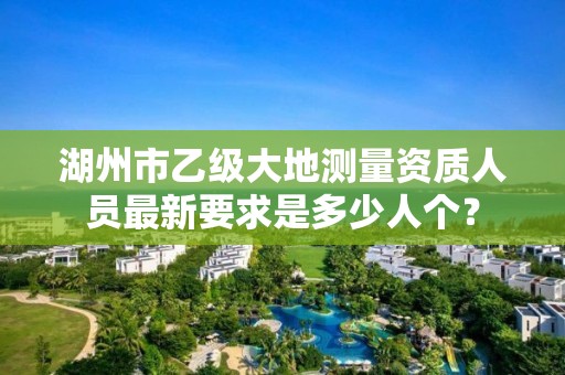 湖州市乙级大地测量资质人员最新要求是多少人个？