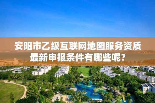 安阳市乙级互联网地图服务资质最新申报条件有哪些呢?