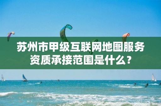 苏州市甲级互联网地图服务资质承接范围是什么?